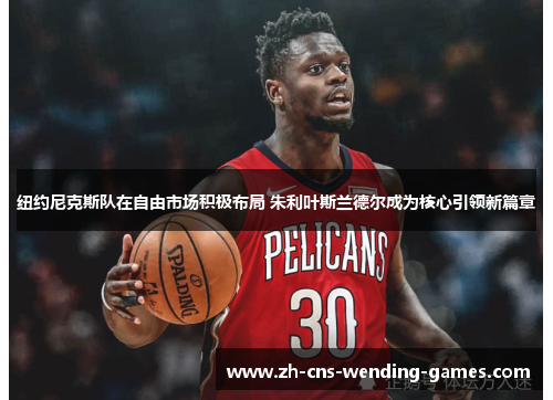纽约尼克斯队在自由市场积极布局 朱利叶斯兰德尔成为核心引领新篇章 纽约尼克斯队在自由市场积极布局 朱利叶斯兰德尔成为核心引领新篇章