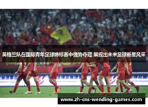 英格兰队在国际青年足球锦标赛中强势夺冠 展现出未来足球新星风采 英格兰队在国际青年足球锦标赛中强势夺冠 展现出未来足球新星风采