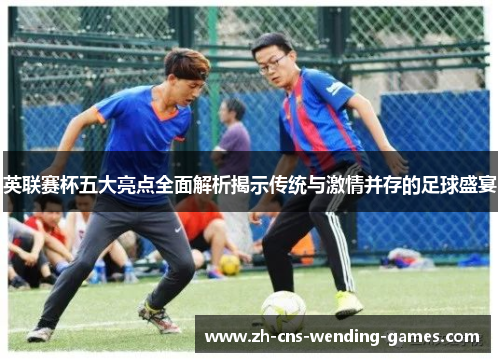 英联赛杯五大亮点全面解析揭示传统与激情并存的足球盛宴 英联赛杯五大亮点全面解析揭示传统与激情并存的足球盛宴