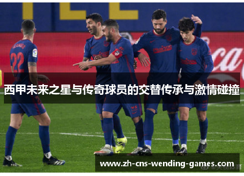 西甲未来之星与传奇球员的交替传承与激情碰撞 西甲未来之星与传奇球员的交替传承与激情碰撞