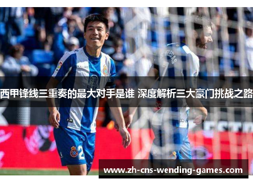 西甲锋线三重奏的最大对手是谁 深度解析三大豪门挑战之路