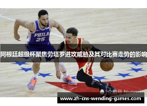 阿根廷超级杯聚焦劳塔罗进攻威胁及其对比赛走势的影响 阿根廷超级杯聚焦劳塔罗进攻威胁及其对比赛走势的影响