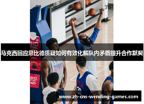 马克西回应恩比德质疑如何有效化解队内矛盾提升合作默契 马克西回应恩比德质疑如何有效化解队内矛盾提升合作默契