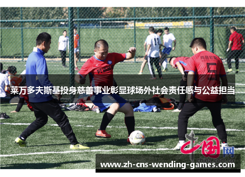 莱万多夫斯基投身慈善事业彰显球场外社会责任感与公益担当 莱万多夫斯基投身慈善事业彰显球场外社会责任感与公益担当