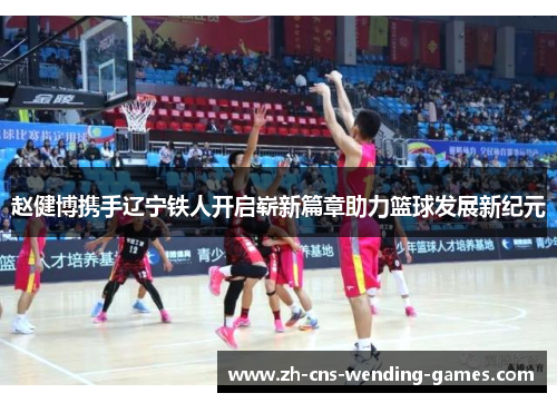 赵健博携手辽宁铁人开启崭新篇章助力篮球发展新纪元