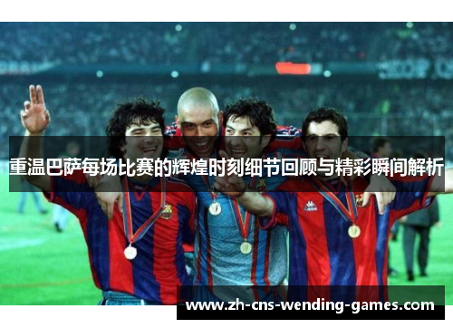 重温巴萨每场比赛的辉煌时刻细节回顾与精彩瞬间解析