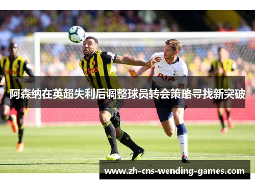 阿森纳在英超失利后调整球员转会策略寻找新突破 阿森纳在英超失利后调整球员转会策略寻找新突破