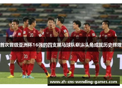 首次晋级亚洲杯16强的四支黑马球队崭露头角成就历史辉煌